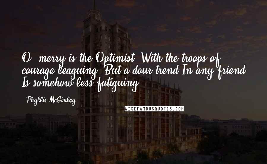 Phyllis McGinley quotes: O, merry is the Optimist, With the troops of courage leaguing. But a dour trend In any friend Is somehow less fatiguing. Phyllis McGinley quotes: O, merry is the Optimist, With the troops of courage leaguing. But a dour trend In any friend Is somehow less fatiguing.