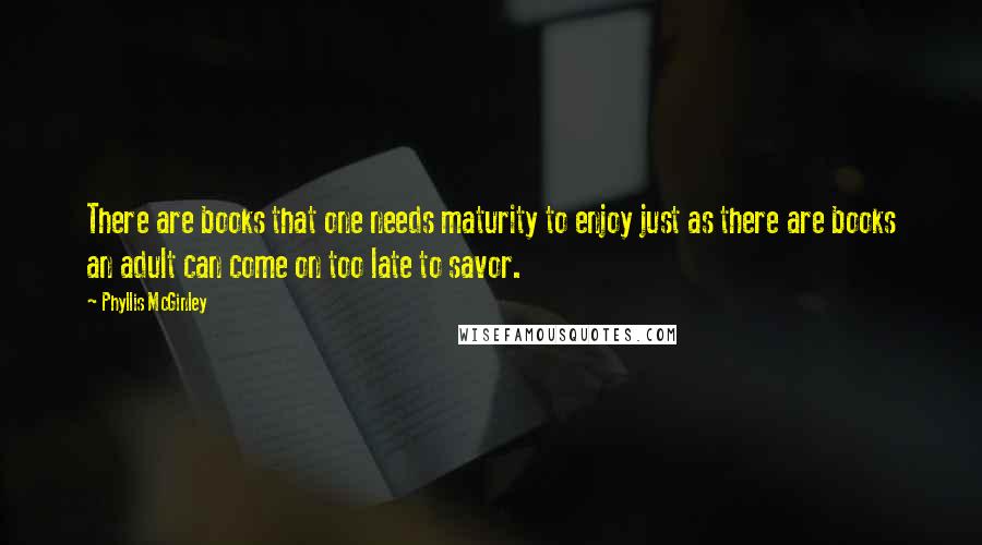 Phyllis McGinley quotes: There are books that one needs maturity to enjoy just as there are books an adult can come on too late to savor. Phyllis McGinley quotes: There are books that one needs maturity to enjoy just as there are books an adult can come on too late to savor.