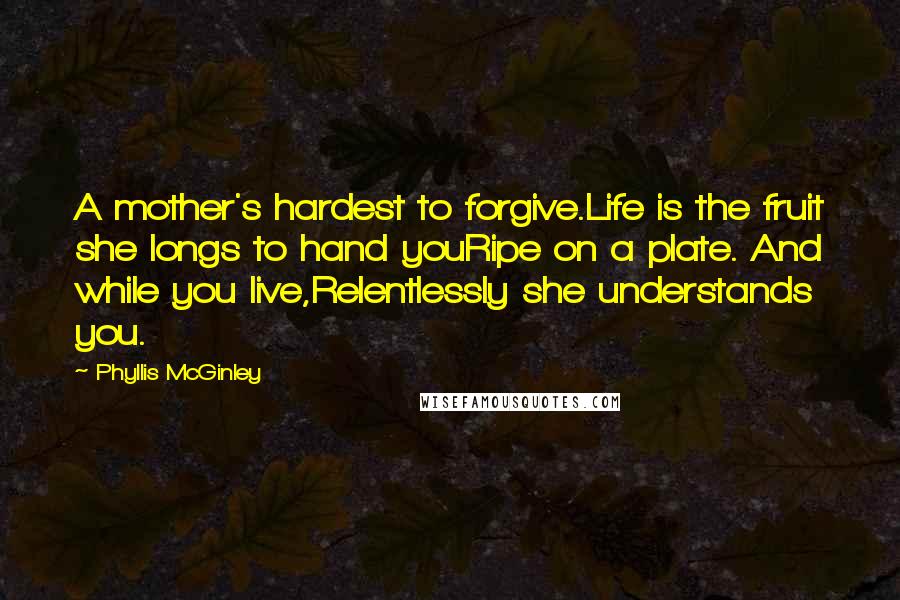 Phyllis McGinley quotes: A mother's hardest to forgive.Life is the fruit she longs to hand youRipe on a plate. And while you live,Relentlessly she understands you.