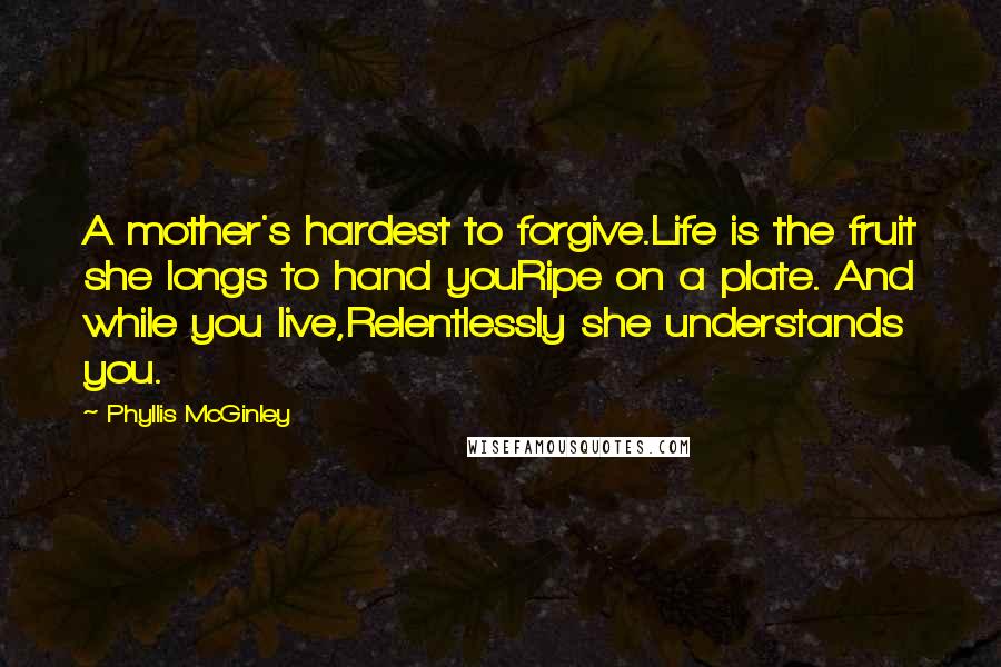 Phyllis McGinley quotes: A mother's hardest to forgive.Life is the fruit she longs to hand youRipe on a plate. And while you live,Relentlessly she understands you. Phyllis McGinley quotes: A mother's hardest to forgive.Life is the fruit she longs to hand youRipe on a plate. And while you live,Relentlessly she understands you.