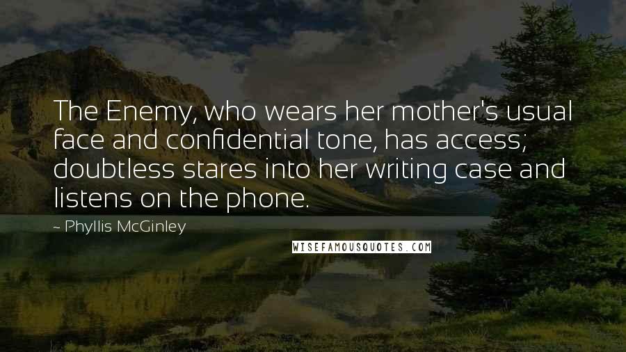 Phyllis McGinley quotes: The Enemy, who wears her mother's usual face and confidential tone, has access; doubtless stares into her writing case and listens on the phone. Phyllis McGinley quotes: The Enemy, who wears her mother's usual face and confidential tone, has access; doubtless stares into her writing case and listens on the phone.