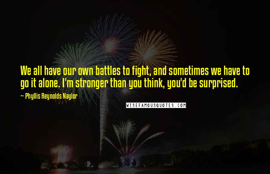 Phyllis Reynolds Naylor quotes: We all have our own battles to fight, and sometimes we have to go it alone. I'm stronger than you think, you'd be surprised.