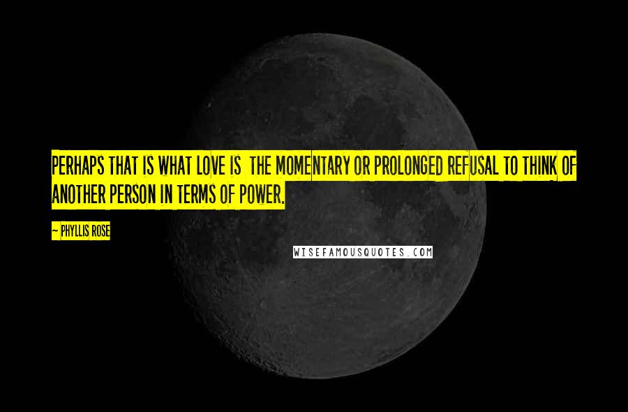 Phyllis Rose quotes: Perhaps that is what love is the momentary or prolonged refusal to think of another person in terms of power.