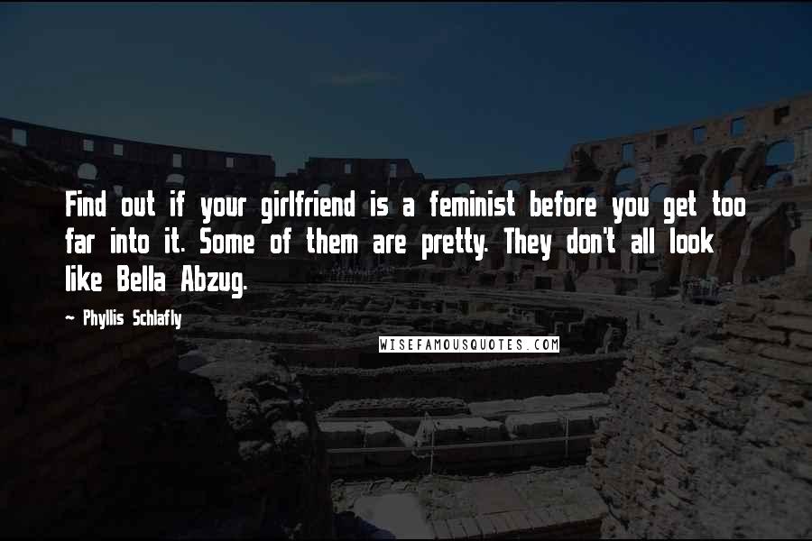 Phyllis Schlafly quotes: Find out if your girlfriend is a feminist before you get too far into it. Some of them are pretty. They don't all look like Bella Abzug. Phyllis Schlafly quotes: Find out if your girlfriend is a feminist before you get too far into it. Some of them are pretty. They don't all look like Bella Abzug.