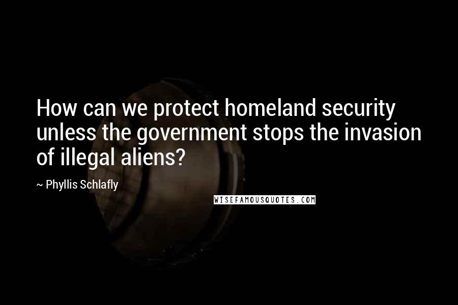 Phyllis Schlafly quotes: How can we protect homeland security unless the government stops the invasion of illegal aliens?