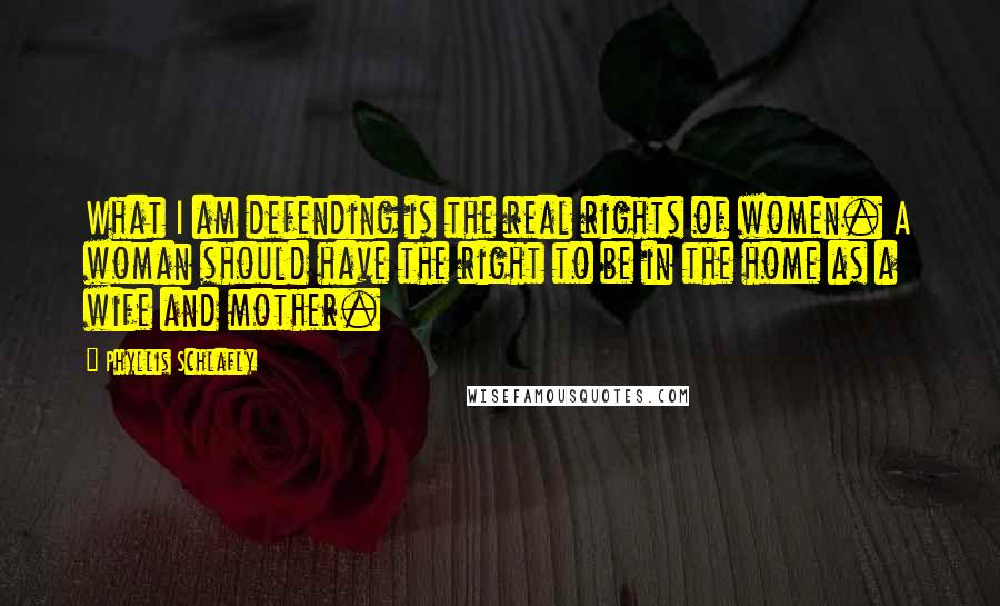 Phyllis Schlafly quotes: What I am defending is the real rights of women. A woman should have the right to be in the home as a wife and mother. Phyllis Schlafly quotes: What I am defending is the real rights of women. A woman should have the right to be in the home as a wife and mother.