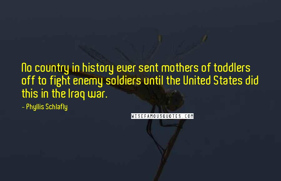 Phyllis Schlafly quotes: No country in history ever sent mothers of toddlers off to fight enemy soldiers until the United States did this in the Iraq war. Phyllis Schlafly quotes: No country in history ever sent mothers of toddlers off to fight enemy soldiers until the United States did this in the Iraq war.
