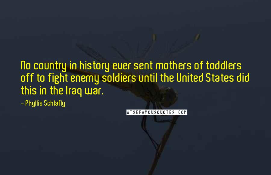 Phyllis Schlafly quotes: No country in history ever sent mothers of toddlers off to fight enemy soldiers until the United States did this in the Iraq war.