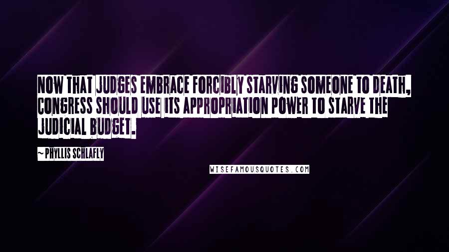 Phyllis Schlafly quotes: Now that judges embrace forcibly starving someone to death, Congress should use its appropriation power to starve the judicial budget. Phyllis Schlafly quotes: Now that judges embrace forcibly starving someone to death, Congress should use its appropriation power to starve the judicial budget.