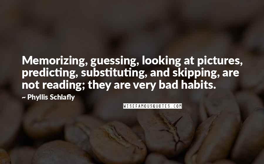 Phyllis Schlafly quotes: Memorizing, guessing, looking at pictures, predicting, substituting, and skipping, are not reading; they are very bad habits. Phyllis Schlafly quotes: Memorizing, guessing, looking at pictures, predicting, substituting, and skipping, are not reading; they are very bad habits.