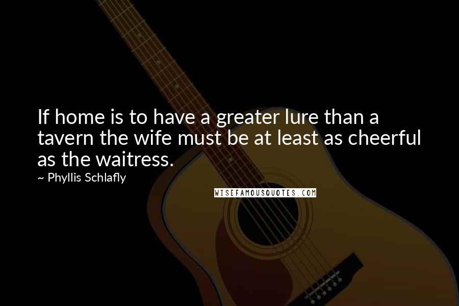Phyllis Schlafly quotes: If home is to have a greater lure than a tavern the wife must be at least as cheerful as the waitress. Phyllis Schlafly quotes: If home is to have a greater lure than a tavern the wife must be at least as cheerful as the waitress.