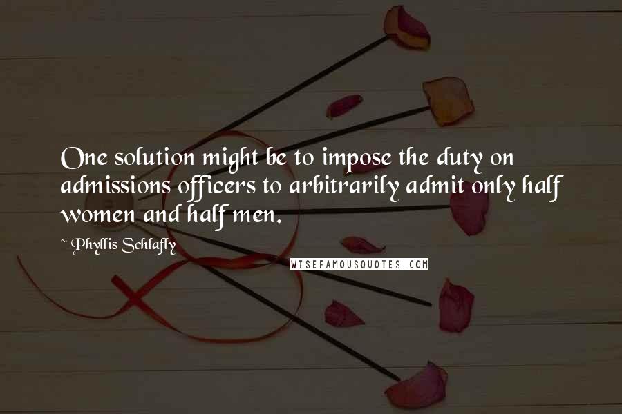 Phyllis Schlafly quotes: One solution might be to impose the duty on admissions officers to arbitrarily admit only half women and half men. Phyllis Schlafly quotes: One solution might be to impose the duty on admissions officers to arbitrarily admit only half women and half men.