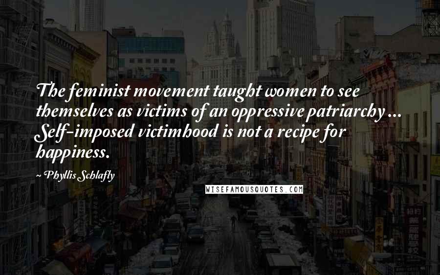 Phyllis Schlafly quotes: The feminist movement taught women to see themselves as victims of an oppressive patriarchy ... Self-imposed victimhood is not a recipe for happiness.