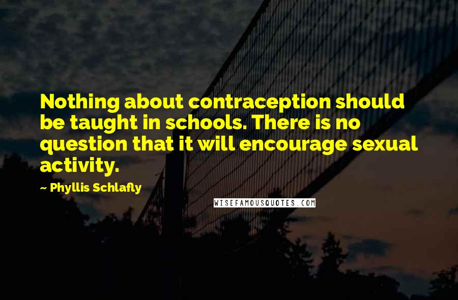 Phyllis Schlafly quotes: Nothing about contraception should be taught in schools. There is no question that it will encourage sexual activity. Phyllis Schlafly quotes: Nothing about contraception should be taught in schools. There is no question that it will encourage sexual activity.
