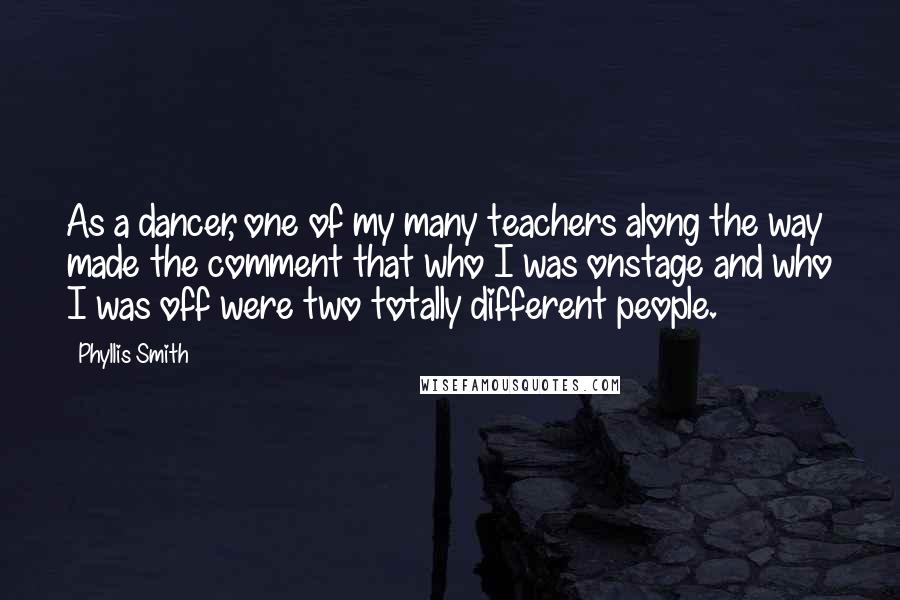 Phyllis Smith quotes: As a dancer, one of my many teachers along the way made the comment that who I was onstage and who I was off were two totally different people.