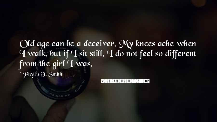 Phyllis T. Smith quotes: Old age can be a deceiver. My knees ache when I walk, but if I sit still, I do not feel so different from the girl I was. Phyllis T. Smith quotes: Old age can be a deceiver. My knees ache when I walk, but if I sit still, I do not feel so different from the girl I was.