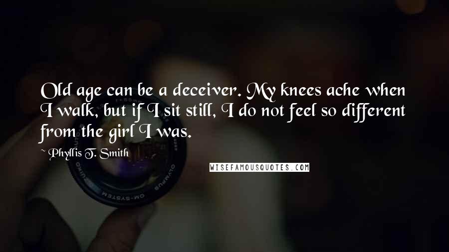 Phyllis T. Smith quotes: Old age can be a deceiver. My knees ache when I walk, but if I sit still, I do not feel so different from the girl I was.