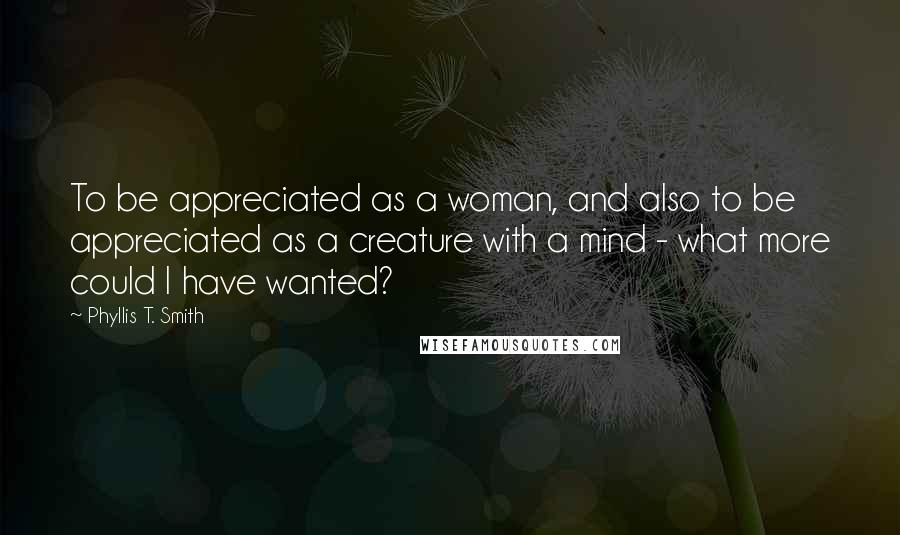 Phyllis T. Smith quotes: To be appreciated as a woman, and also to be appreciated as a creature with a mind - what more could I have wanted? Phyllis T. Smith quotes: To be appreciated as a woman, and also to be appreciated as a creature with a mind - what more could I have wanted?