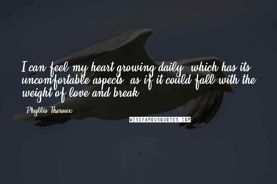 Phyllis Theroux quotes: I can feel my heart growing daily, which has its uncomfortable aspects, as if it could fall with the weight of love and break. Phyllis Theroux quotes: I can feel my heart growing daily, which has its uncomfortable aspects, as if it could fall with the weight of love and break.