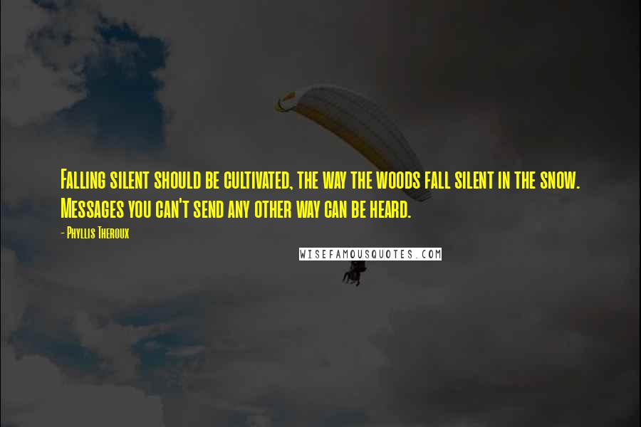 Phyllis Theroux quotes: Falling silent should be cultivated, the way the woods fall silent in the snow. Messages you can't send any other way can be heard. Phyllis Theroux quotes: Falling silent should be cultivated, the way the woods fall silent in the snow. Messages you can't send any other way can be heard.