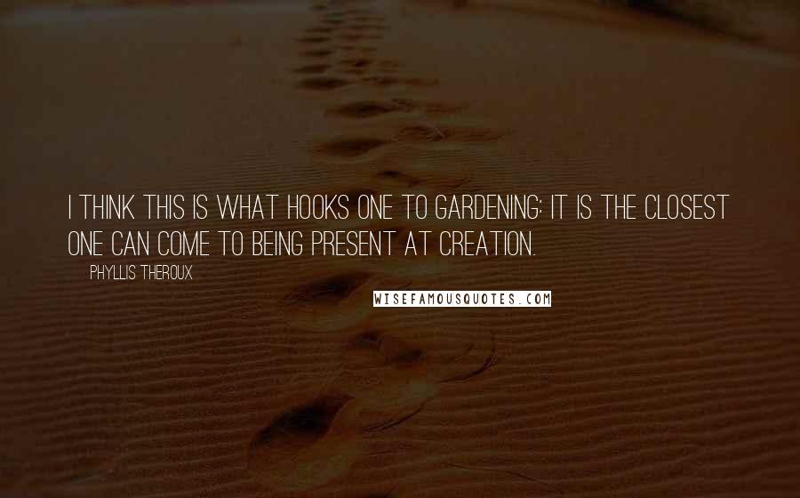 Phyllis Theroux quotes: I think this is what hooks one to gardening: it is the closest one can come to being present at creation.