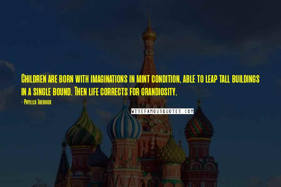 Phyllis Theroux quotes: Children are born with imaginations in mint condition, able to leap tall buildings in a single bound. Then life corrects for grandiosity. Phyllis Theroux quotes: Children are born with imaginations in mint condition, able to leap tall buildings in a single bound. Then life corrects for grandiosity.