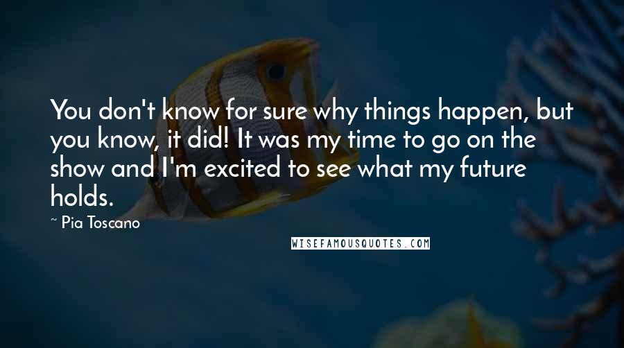 Pia Toscano quotes: You don't know for sure why things happen, but you know, it did! It was my time to go on the show and I'm excited to see what my future Pia Toscano quotes: You don't know for sure why things happen, but you know, it did! It was my time to go on the show and I'm excited to see what my future