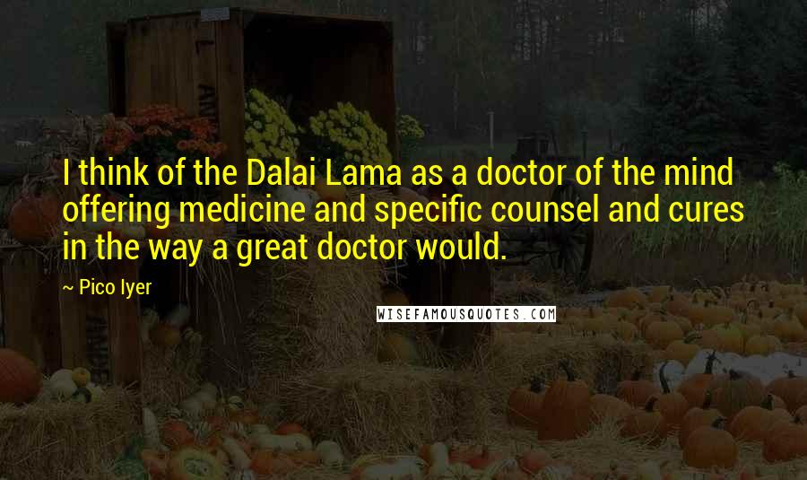 Pico Iyer quotes: I think of the Dalai Lama as a doctor of the mind offering medicine and specific counsel and cures in the way a great doctor would.