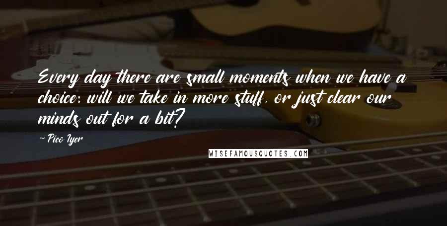 Pico Iyer quotes: Every day there are small moments when we have a choice: will we take in more stuff, or just clear our minds out for a bit?