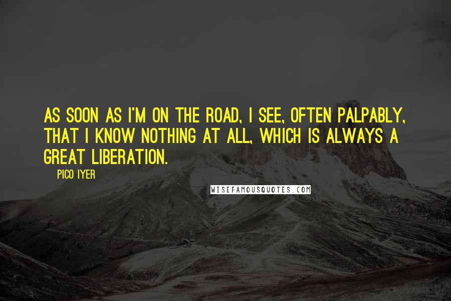 Pico Iyer quotes: As soon as I'm on the road, I see, often palpably, that I know nothing at all, which is always a great liberation.