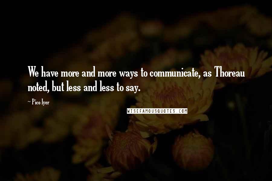 Pico Iyer quotes: We have more and more ways to communicate, as Thoreau noted, but less and less to say.