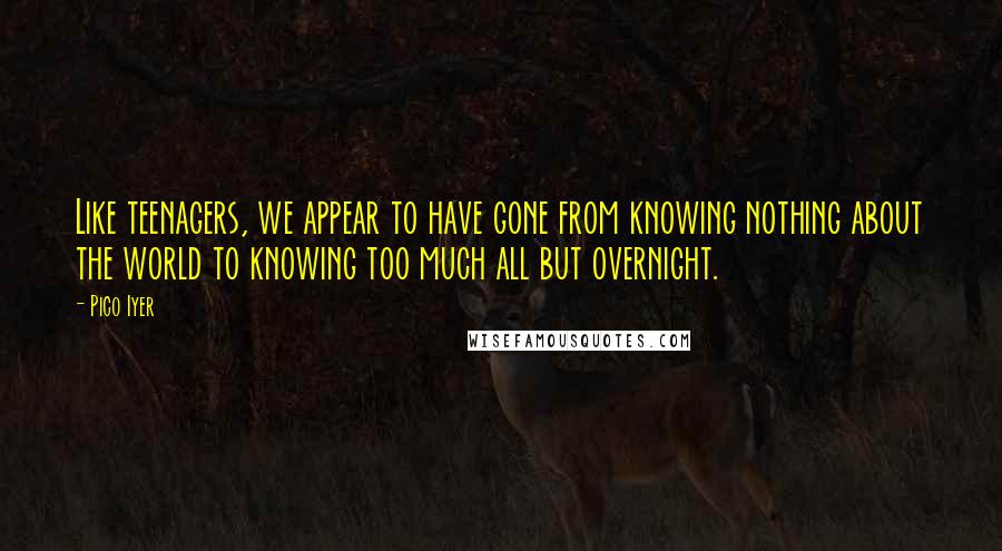 Pico Iyer quotes: Like teenagers, we appear to have gone from knowing nothing about the world to knowing too much all but overnight.