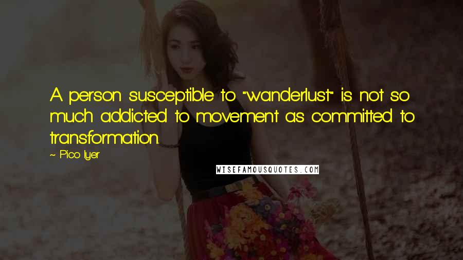 Pico Iyer quotes: A person susceptible to "wanderlust" is not so much addicted to movement as committed to transformation.