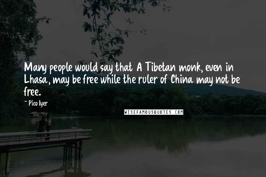 Pico Iyer quotes: Many people would say that A Tibetan monk, even in Lhasa, may be free while the ruler of China may not be free.