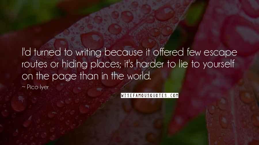 Pico Iyer quotes: I'd turned to writing because it offered few escape routes or hiding places; it's harder to lie to yourself on the page than in the world.