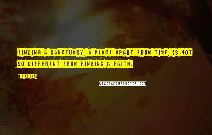 Pico Iyer quotes: Finding a sanctuary, a place apart from time, is not so different from finding a faith.