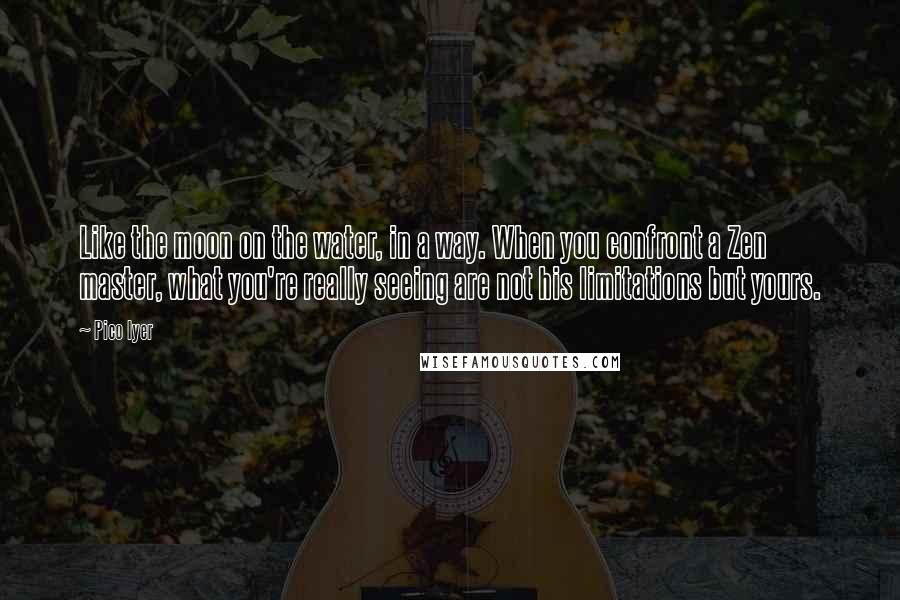 Pico Iyer quotes: Like the moon on the water, in a way. When you confront a Zen master, what you're really seeing are not his limitations but yours.