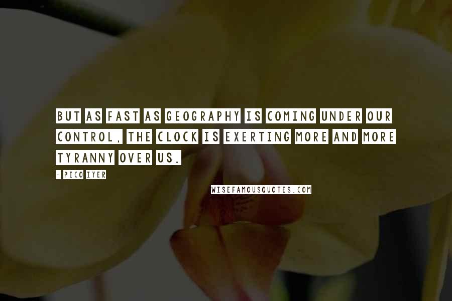 Pico Iyer quotes: But as fast as geography is coming under our control, the clock is exerting more and more tyranny over us.