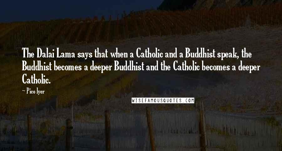 Pico Iyer quotes: The Dalai Lama says that when a Catholic and a Buddhist speak, the Buddhist becomes a deeper Buddhist and the Catholic becomes a deeper Catholic.