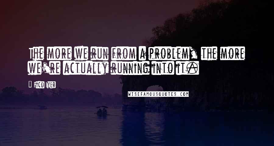 Pico Iyer quotes: The more we run from a problem, the more we're actually running into it.