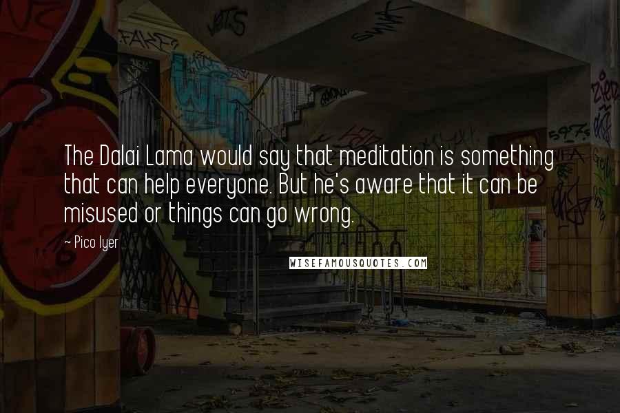 Pico Iyer quotes: The Dalai Lama would say that meditation is something that can help everyone. But he's aware that it can be misused or things can go wrong.