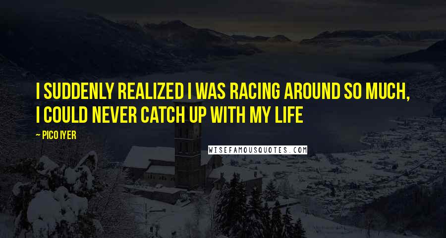 Pico Iyer quotes: I suddenly realized I was racing around so much, I could never catch up with my life