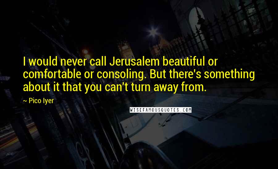 Pico Iyer quotes: I would never call Jerusalem beautiful or comfortable or consoling. But there's something about it that you can't turn away from.