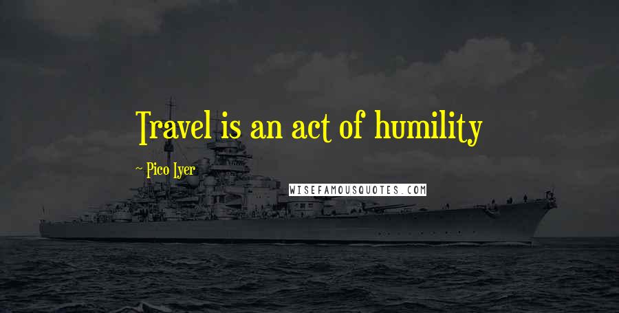 Pico Iyer quotes: Travel is an act of humility