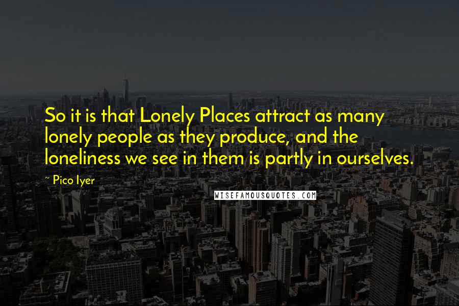 Pico Iyer quotes: So it is that Lonely Places attract as many lonely people as they produce, and the loneliness we see in them is partly in ourselves.