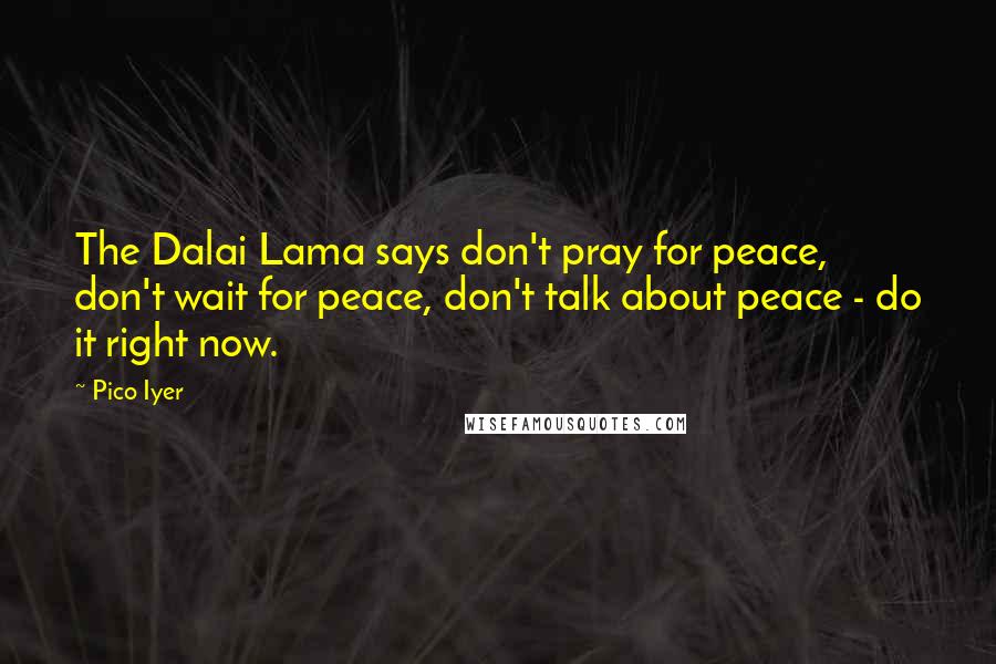 Pico Iyer quotes: The Dalai Lama says don't pray for peace, don't wait for peace, don't talk about peace - do it right now.