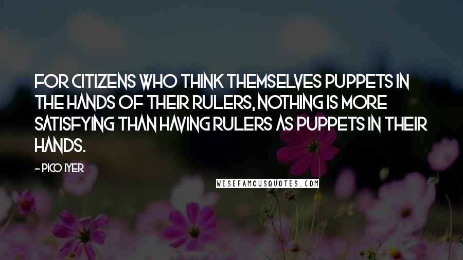 Pico Iyer quotes: For citizens who think themselves puppets in the hands of their rulers, nothing is more satisfying than having rulers as puppets in their hands.