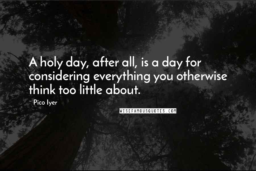 Pico Iyer quotes: A holy day, after all, is a day for considering everything you otherwise think too little about.