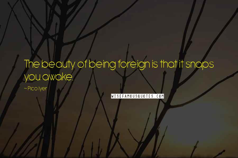 Pico Iyer quotes: The beauty of being foreign is that it snaps you awake.