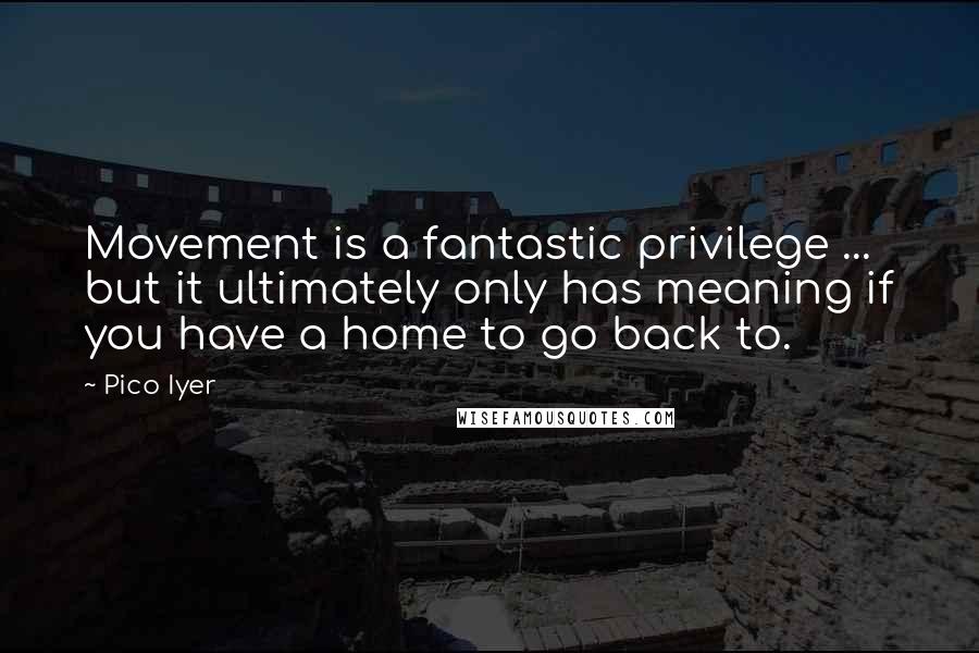 Pico Iyer quotes: Movement is a fantastic privilege ... but it ultimately only has meaning if you have a home to go back to.